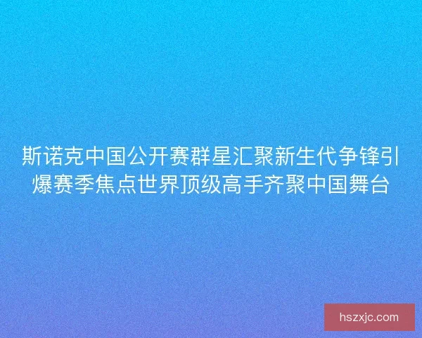 斯诺克中国公开赛群星汇聚新生代争锋引爆赛季焦点世界顶级高手齐聚中国舞台