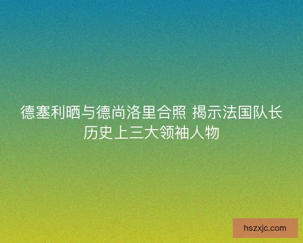 德塞利晒与德尚洛里合照 揭示法国队长历史上三大领袖人物