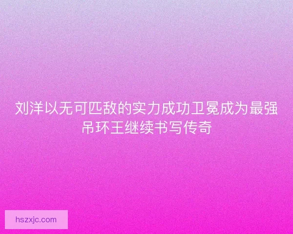 刘洋以无可匹敌的实力成功卫冕成为最强吊环王继续书写传奇