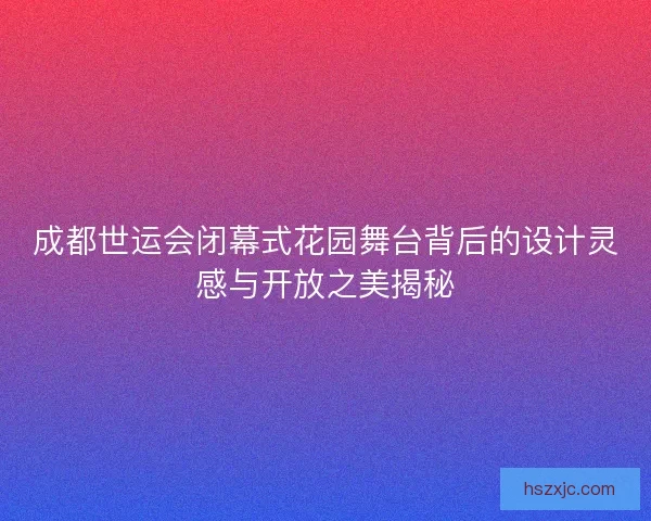 成都世运会闭幕式花园舞台背后的设计灵感与开放之美揭秘