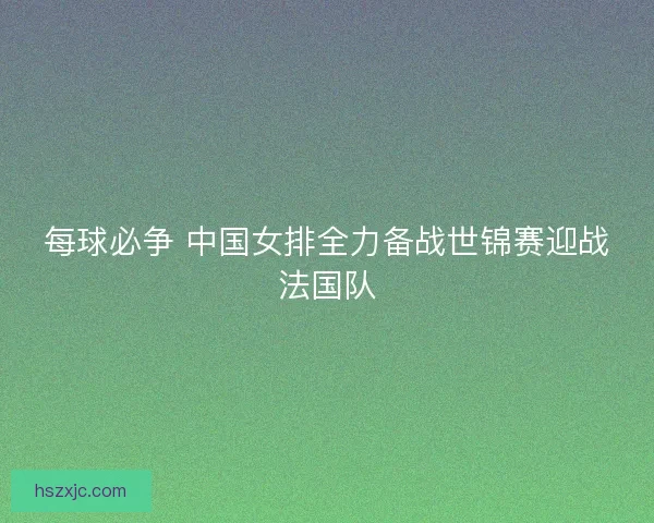 每球必争 中国女排全力备战世锦赛迎战法国队